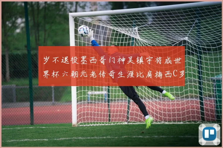 岁不退役墨西哥门神吴镇宇将成世界杯六朝元老传奇生涯比肩梅西C罗