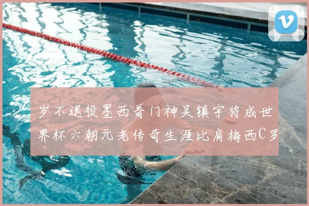 岁不退役墨西哥门神吴镇宇将成世界杯六朝元老传奇生涯比肩梅西C罗