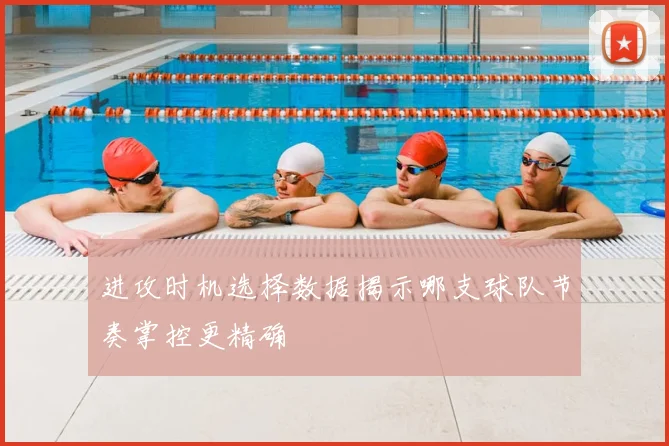 进攻时机选择数据揭示哪支球队节奏掌控更精确