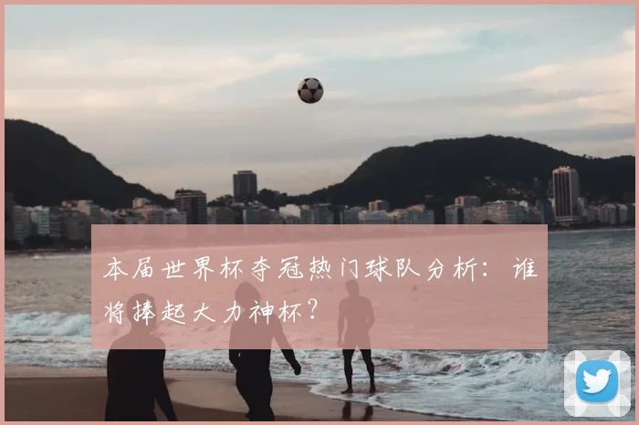 本届世界杯夺冠热门球队分析:谁将捧起大力神杯?